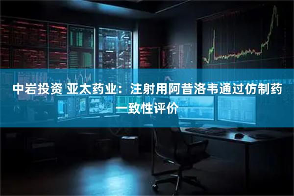 中岩投资 亚太药业：注射用阿昔洛韦通过仿制药一致性评价