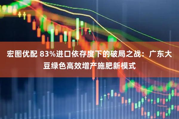 宏图优配 83%进口依存度下的破局之战：广东大豆绿色高效增产施肥新模式