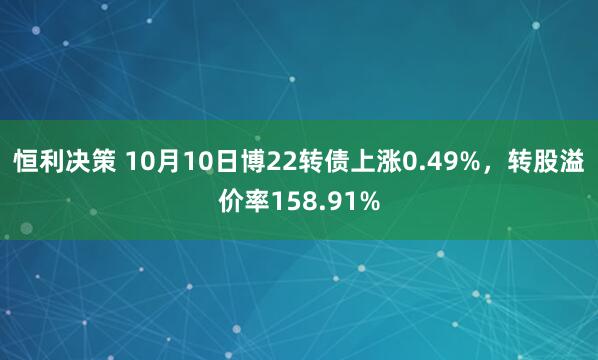 恒利决策 10月10日博22转债上涨0.49%，转股溢价率158.91%