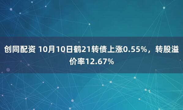创同配资 10月10日鹤21转债上涨0.55%，转股溢价率12.67%