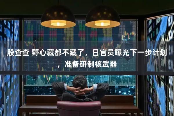 股查查 野心藏都不藏了，日官员曝光下一步计划，准备研制核武器