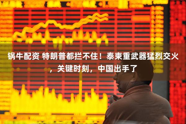 锅牛配资 特朗普都拦不住！泰柬重武器猛烈交火，关键时刻，中国出手了