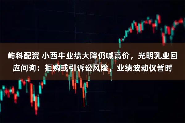 屿科配资 小西牛业绩大降仍喊高价，光明乳业回应问询：拒购或引诉讼风险，业绩波动仅暂时