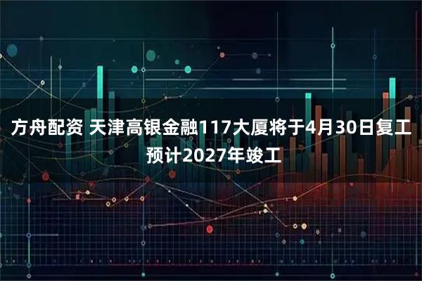 方舟配资 天津高银金融117大厦将于4月30日复工 预计2027年竣工