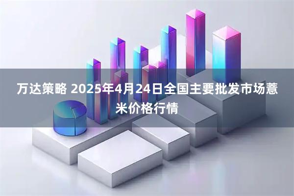 万达策略 2025年4月24日全国主要批发市场薏米价格行情