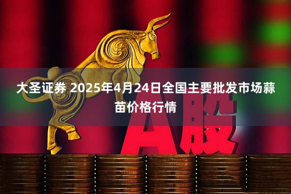 大圣证券 2025年4月24日全国主要批发市场蒜苗价格行情