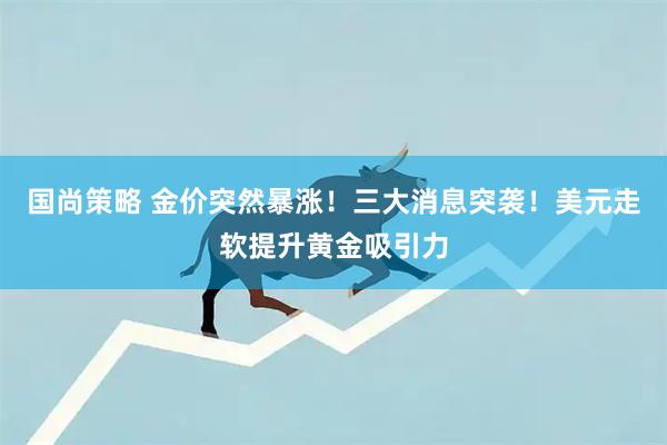 国尚策略 金价突然暴涨！三大消息突袭！美元走软提升黄金吸引力