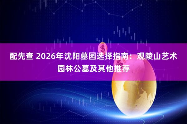 配先查 2026年沈阳墓园选择指南：观陵山艺术园林公墓及其他推荐