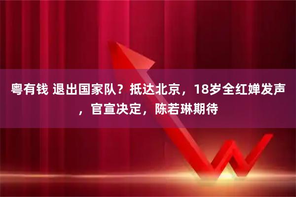 粤有钱 退出国家队？抵达北京，18岁全红婵发声，官宣决定，陈若琳期待
