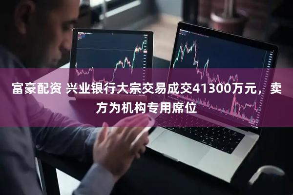 富豪配资 兴业银行大宗交易成交41300万元，卖方为机构专用席位