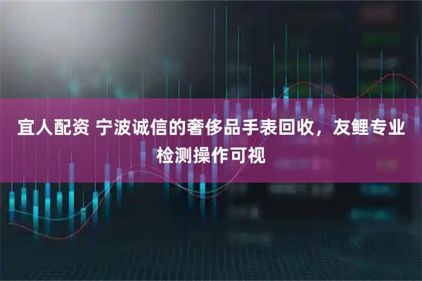 宜人配资 宁波诚信的奢侈品手表回收，友鲤专业检测操作可视
