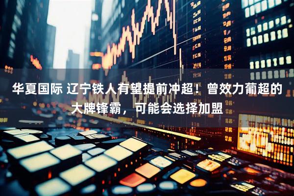 华夏国际 辽宁铁人有望提前冲超！曾效力葡超的大牌锋霸，可能会选择加盟