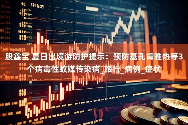 股鑫宝 夏日出境游防护提示：预防基孔肯雅热等3个病毒性蚊媒传染病_旅行_病例_症状
