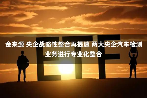 金来源 央企战略性整合再提速 两大央企汽车检测业务进行专业化整合